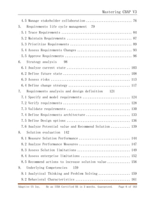 Mastering CBAP V3
Adaptive US Inc. Be an IIBA Certified BA in 3 months. Guaranteed. Page 6 of 163
4.5 Manage stakeholder collaboration .......................... 76
5. Requirements life cycle management 79
5.1 Trace Requirements ........................................ 84
5.2 Maintain Requirements ..................................... 87
5.3 Prioritize Requirements ................................... 89
5.4 Assess Requirements Changes ............................... 93
5.5 Approve Requirements ...................................... 96
6. Strategy analysis 98
6.1 Analyze current state .................................... 103
6.2 Define future state ...................................... 108
6.3 Assess risks ............................................. 113
6.4 Define change strategy ................................... 117
7. Requirements analysis and design definition 121
7.1 Specify and model requirements ........................... 124
7.2 Verify requirements ...................................... 128
7.3 Validate requirements .................................... 130
7.4 Define Requirements architecture ......................... 133
7.5 Define Design options .................................... 136
7.6 Analyze Potential value and Recommend Solution ........... 139
8. Solution evaluation 142
8.1 Measure Solution Performance ............................. 144
8.2 Analyze Performance Measures ............................. 147
8.3 Assess Solution limitations .............................. 149
8.4 Assess enterprise limitations ............................ 152
8.5 Recommend actions to increase solution value ............. 156
9. Underlying Competencies 159
9.1 Analytical Thinking and Problem Solving .................. 159
9.2 Behavioral Characteristics ............................... 161
 