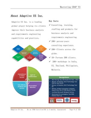 Mastering CBAP V3
Adaptive US Inc. Be an IIBA Certified BA in 3 months. Guaranteed. Page 8 of 163
About Adaptive US Inc.
Adaptive US Inc. is a leading
global player helping its clients
improve their business analysis
and requirements engineering
capabilities and practices.
Key facts
 Consulting, training,
staffing and products for
business analysis and
requirements engineering.
 200+ person-years
consulting experience.
 200+ Clients across the
globe.
 10+ Fortune 500 clients.
 200+ workshops in India,
US, Thailand, Philippines,
Malaysia.
 