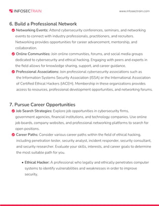 www.infosectrain.com
6. Build a Professional Network
 Networking Events: Attend cybersecurity conferences, seminars, and networking
events to connect with industry professionals, practitioners, and recruiters.
Networking provides opportunities for career advancement, mentorship, and
collaboration.
 Online Communities: Join online communities, forums, and social media groups
dedicated to cybersecurity and ethical hacking. Engaging with peers and experts in
the field allows for knowledge sharing, support, and career guidance.
 Professional Associations: Join professional cybersecurity associations such as
the Information Systems Security Association (ISSA) or the International Association
of Certified Ethical Hackers (IACEH). Membership in these organizations provides
access to resources, professional development opportunities, and networking forums.
7. Pursue Career Opportunities
 Job Search Strategies: Explore job opportunities in cybersecurity firms,
government agencies, financial institutions, and technology companies. Use online
job boards, company websites, and professional networking platforms to search for
open positions.
 Career Paths: Consider various career paths within the field of ethical hacking,
including penetration tester, security analyst, incident responder, security consultant,
and security researcher. Evaluate your skills, interests, and career goals to determine
the most suitable path for you.
• Ethical Hacker: A professional who legally and ethically penetrates computer
systems to identify vulnerabilities and weaknesses in order to improve
security.
 