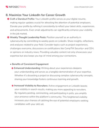 www.infosectrain.com
• Benefits of Consistent Engagement
 Enhanced Understanding: Writing about your experiences deepens
your understanding and serves as a tangible demonstration of your expertise.
Whether it’s dissecting a project or discussing complex cybersecurity concepts,
sharing your knowledge fosters continuous learning and growth.
8. Maximize Your LinkedIn for Career Growth
 Craft a Standout Profile: Your LinkedIn profile serves as your digital resume,
making regular updates crucial for attracting the attention of potential employers.
Elevate your profile by refining it consistently to reflect your latest skills, experiences,
and achievements. Even small adjustments can significantly enhance your visibility
in the job market.
 Weekly Thought Leadership Posts: Position yourself as an authority in
cybersecurity by committing to weekly posts on LinkedIn. Share insights, reflections,
and analyses related to your field. Consider topics such as project experiences,
challenges overcome, discussions on certifications like CompTIA Security+ and CEH,
or opinions on industry news. Providing valuable content not only showcases your
expertise but also keeps you top-of-mind among your connections.
 Increased Visibility to Recruiters: Active engagement on LinkedIn boosts
your visibility in search results, making you more appealing to recruiters.
By regularly posting, commenting, and participating in polls, you amplify
your presence within the platform’s community. This heightened visibility
increases your chances of catching the eye of potential employers seeking
candidates with your skill set.
 