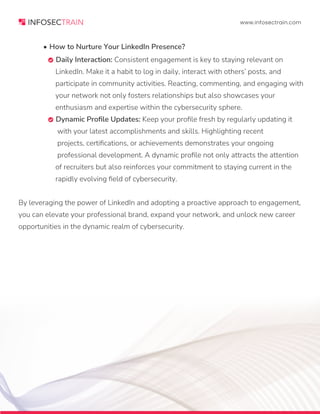 www.infosectrain.com
• How to Nurture Your LinkedIn Presence?
 Daily Interaction: Consistent engagement is key to staying relevant on
LinkedIn. Make it a habit to log in daily, interact with others’ posts, and
participate in community activities. Reacting, commenting, and engaging with
your network not only fosters relationships but also showcases your
enthusiasm and expertise within the cybersecurity sphere.
 Dynamic Profile Updates: Keep your profile fresh by regularly updating it
with your latest accomplishments and skills. Highlighting recent
projects, certifications, or achievements demonstrates your ongoing
professional development. A dynamic profile not only attracts the attention
of recruiters but also reinforces your commitment to staying current in the
rapidly evolving field of cybersecurity.
By leveraging the power of LinkedIn and adopting a proactive approach to engagement,
you can elevate your professional brand, expand your network, and unlock new career
opportunities in the dynamic realm of cybersecurity.
 