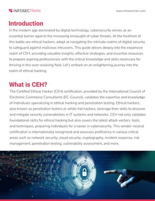 www.infosectrain.com
Introduction
What is CEH?
In the modern age dominated by digital technology, cybersecurity serves as an
essential barrier against the increasing onslaught of cyber threats. At the forefront of
this battle are ethical hackers, adept at navigating the intricate realms of digital security
to safeguard against malicious intrusions. This guide delves deeply into the expansive
realm of CEH, providing valuable insights, effective strategies, and essential resources
to prepare aspiring professionals with the critical knowledge and skills necessary for
thriving in this ever-evolving field. Let’s embark on an enlightening journey into the
realm of ethical hacking.
The Certified Ethical Hacker (CEH) certification, provided by the International Council of
Electronic Commerce Consultants (EC-Council), validates the expertise and knowledge
of individuals specializing in ethical hacking and penetration testing. Ethical hackers,
also known as penetration testers or white-hat hackers, leverage their skills to discover
and mitigate security vulnerabilities in IT systems and networks. CEH not only validates
foundational skills for ethical hacking but also covers the latest attack vectors, tools,
and techniques, preparing individuals for a career in cybersecurity. This vendor-neutral
certification is internationally recognized and assesses proficiency in various critical
areas such as network security, cloud security, cryptography, incident response, risk
management, penetration testing, vulnerability assessment, and more.
 