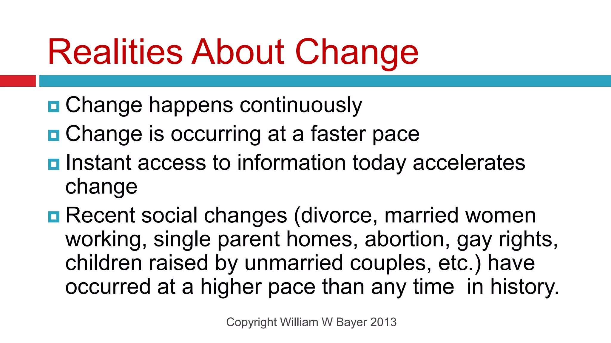 Realities About Change
 Change   happens continuously
 Change is occurring at a faster pace
 Instant access to information today accelerates
  change
 Recent social changes (divorce, married women
  working, single parent homes, abortion, gay rights,
  children raised by unmarried couples, etc.) have
  occurred at a higher pace than any time in history.
                  Copyright William W Bayer 2013
 