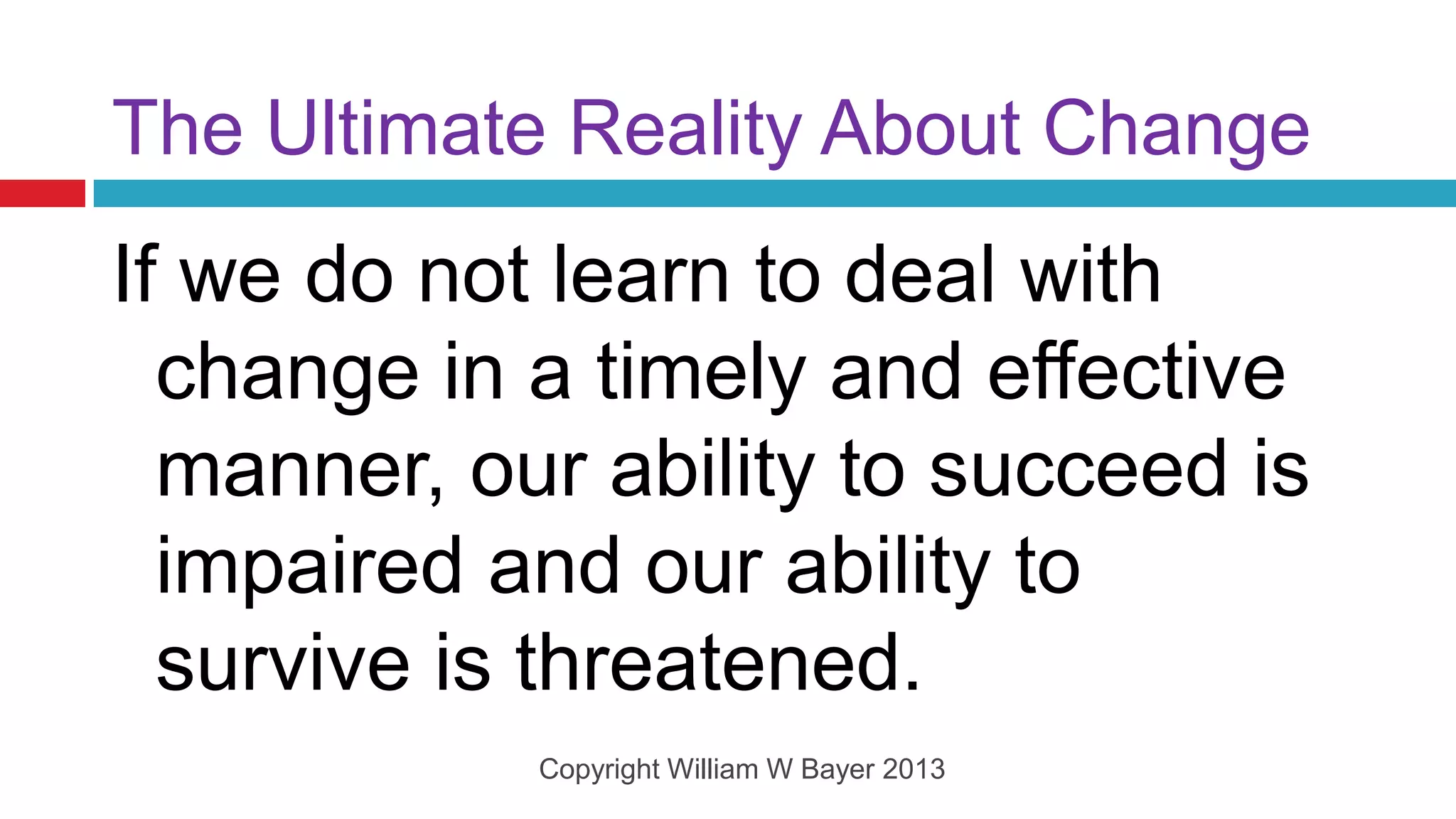 The Ultimate Reality About Change
If we do not learn to deal with
  change in a timely and effective
  manner, our ability to succeed is
  impaired and our ability to
  survive is threatened.
            Copyright William W Bayer 2013
 