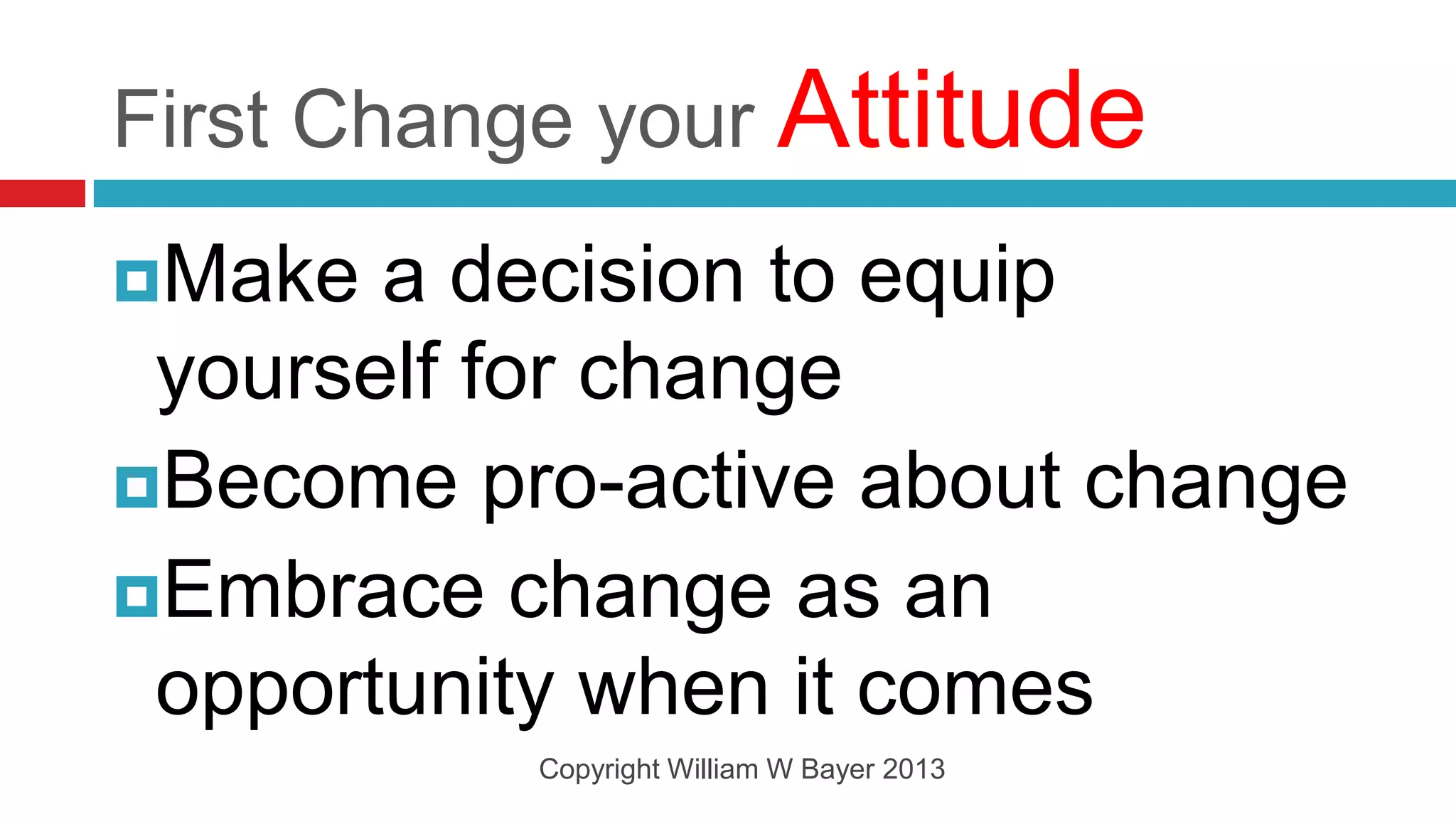 First Change your Attitude
Make  a decision to equip
 yourself for change
Become pro-active about change
Embrace change as an
 opportunity when it comes
          Copyright William W Bayer 2013
 