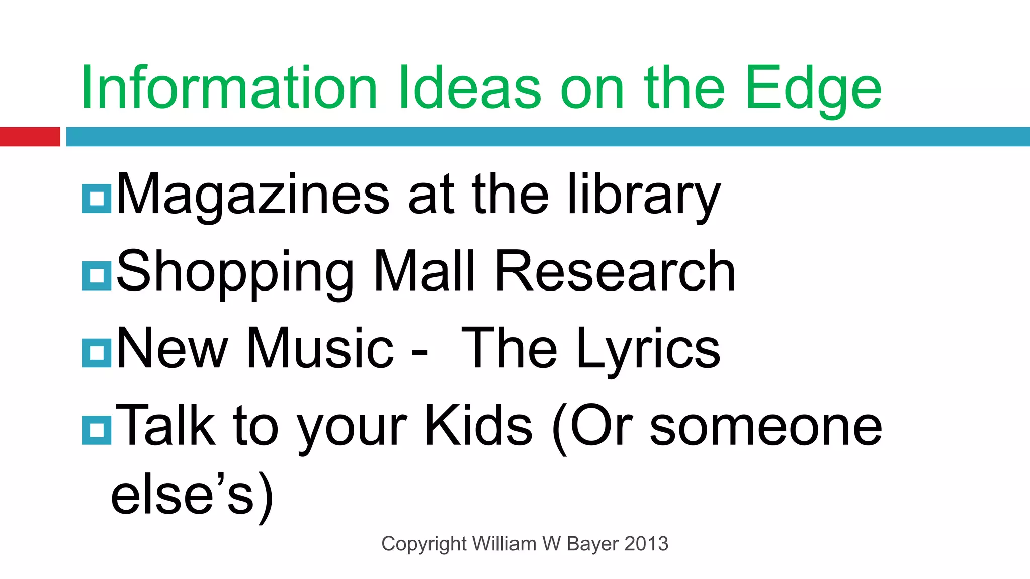 Information Ideas on the Edge
Magazines   at the library
Shopping Mall Research
New Music - The Lyrics
Talk to your Kids (Or someone
 else’s)
           Copyright William W Bayer 2013
 