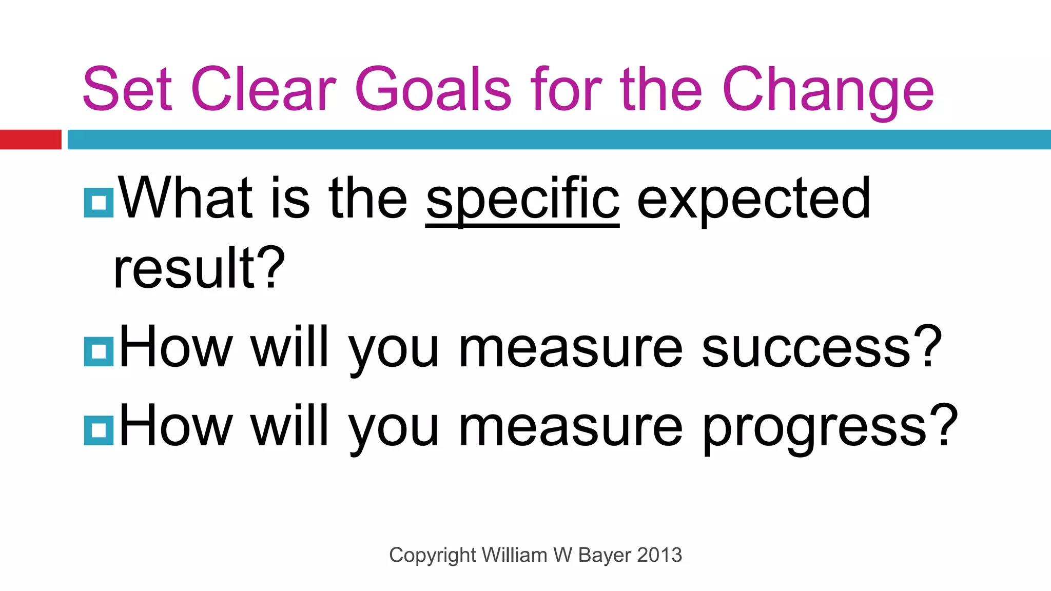 Set Clear Goals for the Change
What  is the specific expected
 result?
How will you measure success?
How will you measure progress?

          Copyright William W Bayer 2013
 