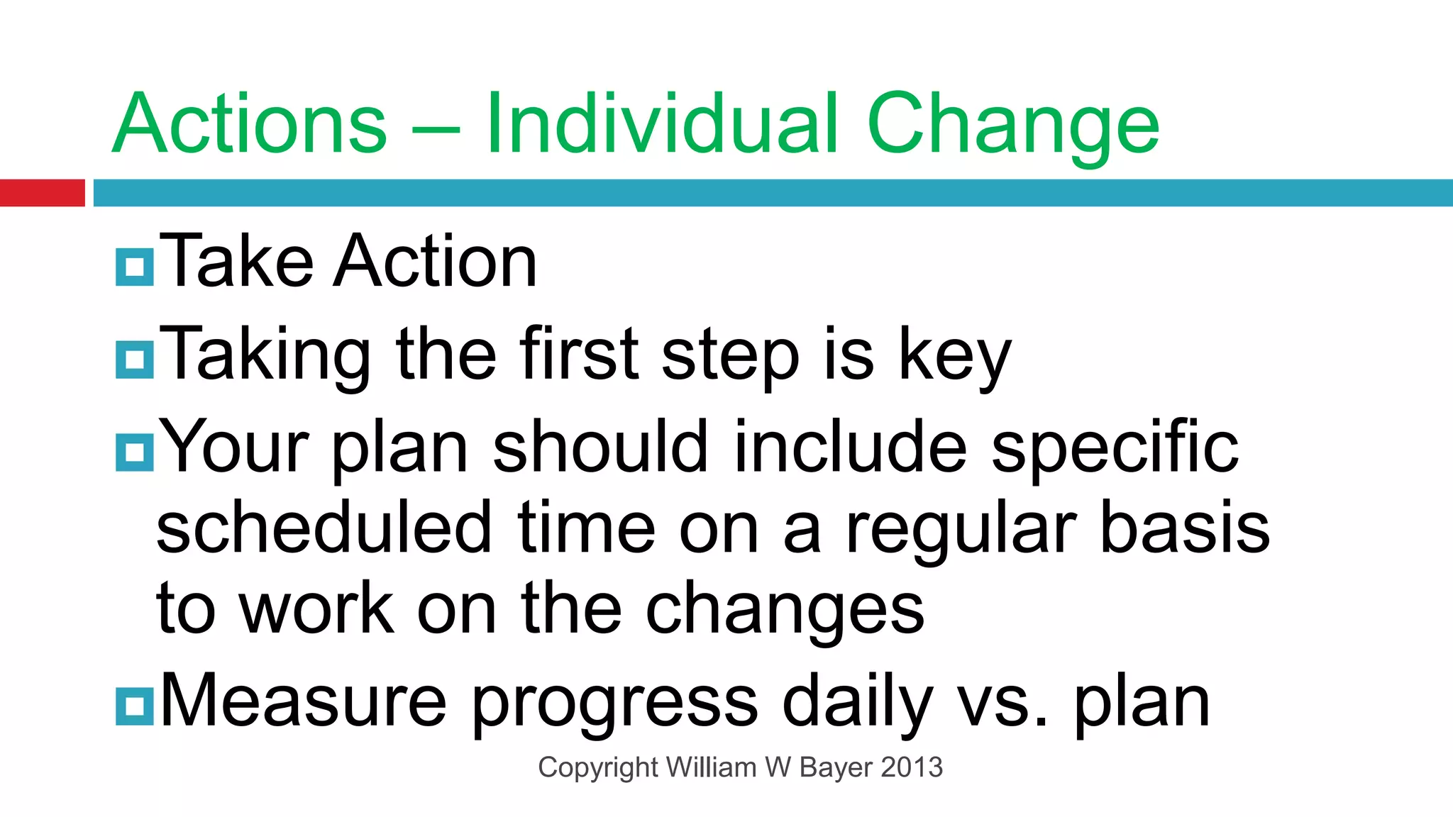 Actions – Individual Change
Take Action
Taking the first step is key
Your plan should include specific
 scheduled time on a regular basis
 to work on the changes
Measure progress daily vs. plan
            Copyright William W Bayer 2013
 