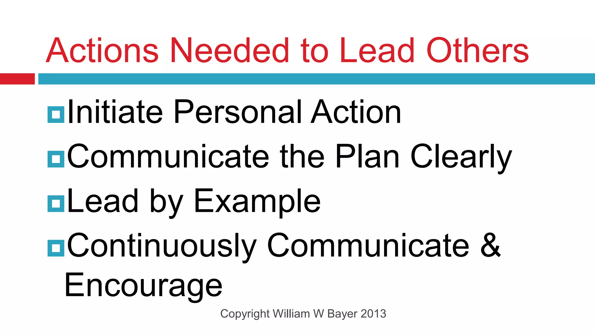 Actions Needed to Lead Others
Initiate
        Personal Action
Communicate the Plan Clearly
Lead by Example
Continuously Communicate &
 Encourage
            Copyright William W Bayer 2013
 