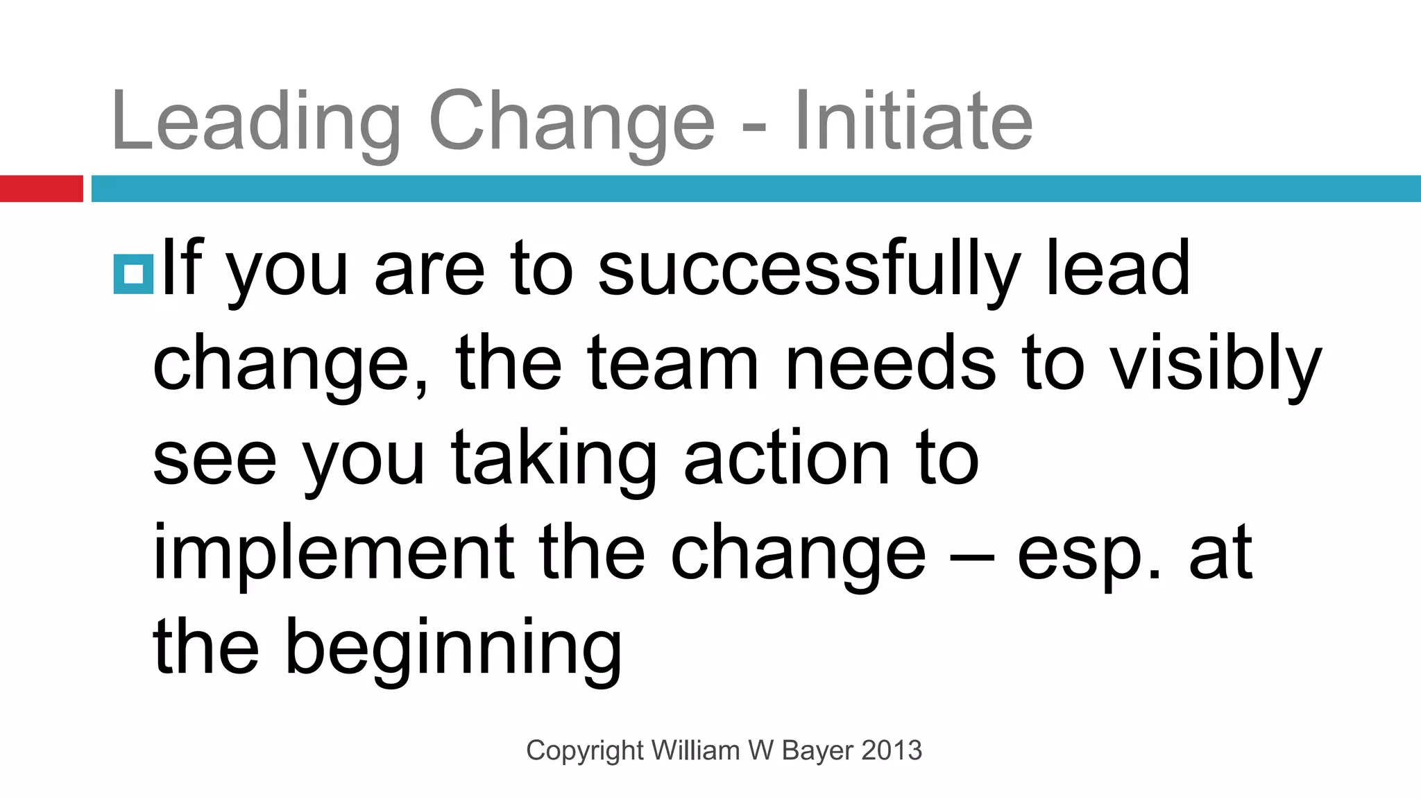 Leading Change - Initiate
Ifyou are to successfully lead
 change, the team needs to visibly
 see you taking action to
 implement the change – esp. at
 the beginning
           Copyright William W Bayer 2013
 
