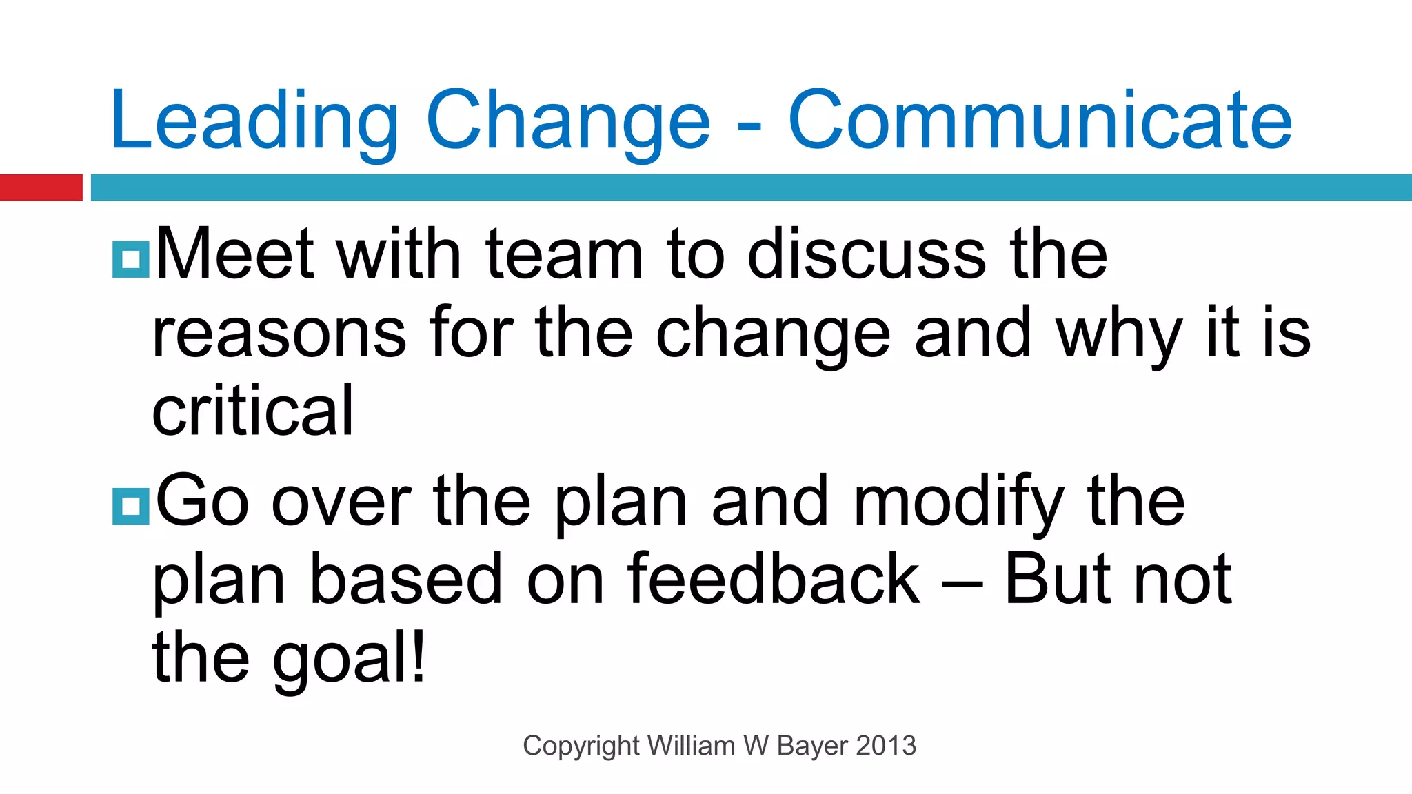 Leading Change - Communicate
Meet   with team to discuss the
 reasons for the change and why it is
 critical
Go over the plan and modify the
 plan based on feedback – But not
 the goal!
            Copyright William W Bayer 2013
 
