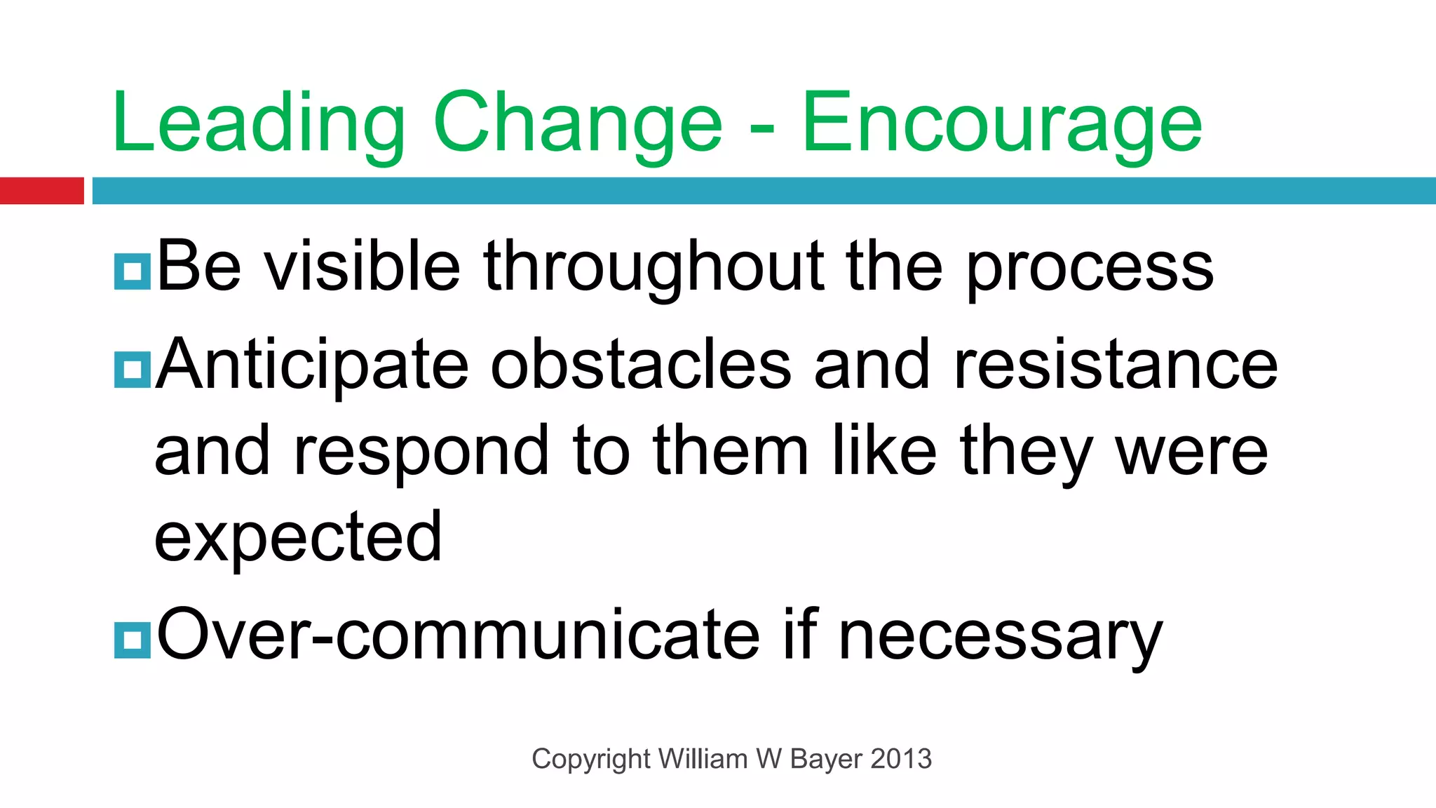 Leading Change - Encourage
Be visible throughout the process
Anticipate obstacles and resistance
 and respond to them like they were
 expected
Over-communicate if necessary

            Copyright William W Bayer 2013
 