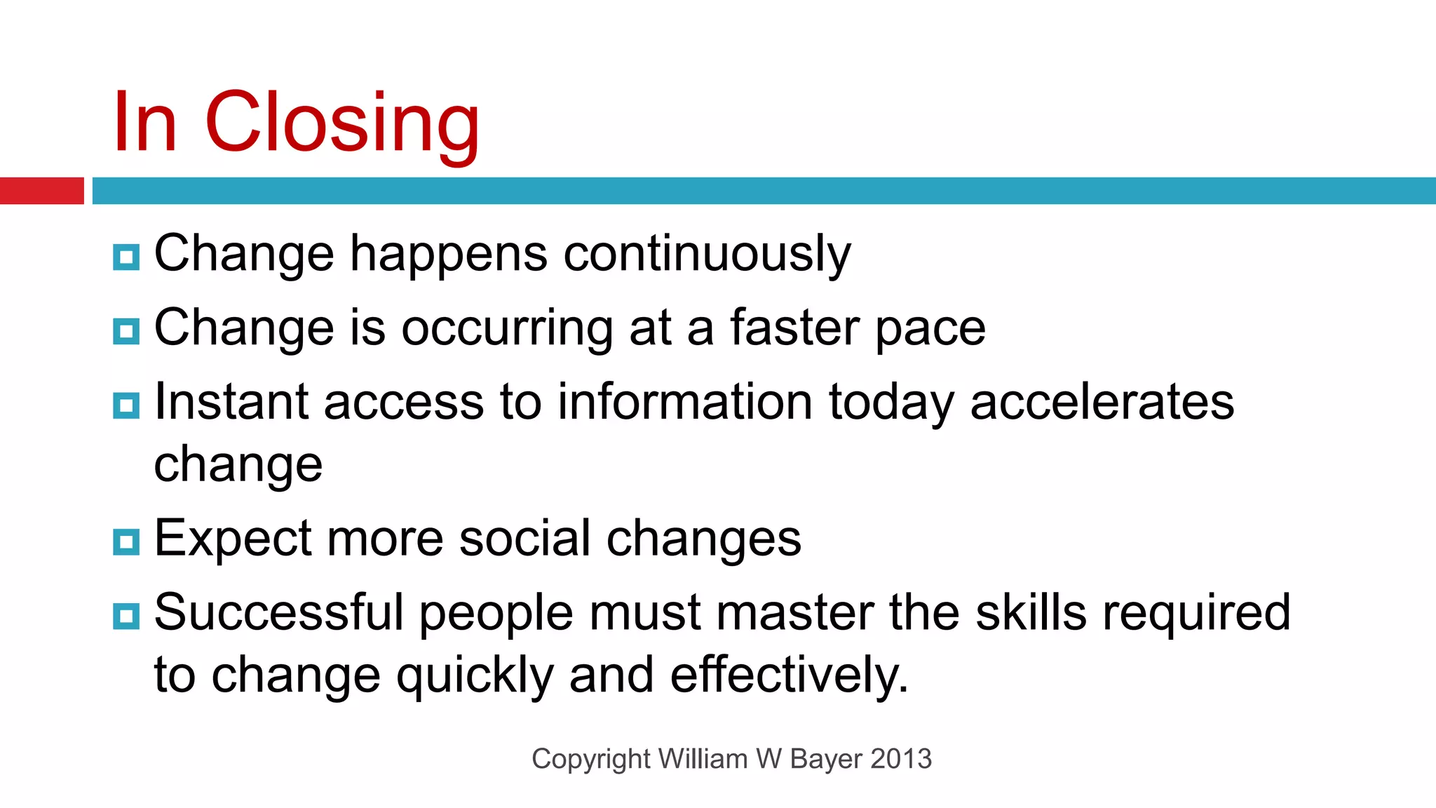 In Closing
 Change   happens continuously
 Change is occurring at a faster pace

 Instant access to information today accelerates
  change
 Expect more social changes

 Successful people must master the skills required
  to change quickly and effectively.
                  Copyright William W Bayer 2013
 