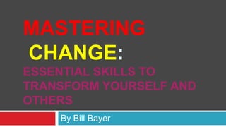 MASTERING
CHANGE:
ESSENTIAL SKILLS TO
TRANSFORM YOURSELF AND
OTHERS
    By Bill Bayer
 
