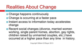 Realities About Change
 Change   happens continuously
 Change is occurring at a faster pace
 Instant access to information today accelerates
  change
 Recent social changes (divorce, married women
  working, single parent homes, abortion, gay rights,
  children raised by unmarried couples, etc.) have
  occurred at a higher pace than any time in history.
                  Copyright William W Bayer 2013
 