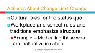 Attitudes About Change Limit Change

Cultural  bias for the status quo
Workplace and school rules and
 traditions emphasize structure
 Example   – Medicating those who
  are inattentive in school
            Copyright William W Bayer 2013
 