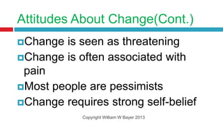 Attitudes About Change(Cont.)
Change is seen as threatening
Change is often associated with
 pain
Most people are pessimists
Change requires strong self-belief
            Copyright William W Bayer 2013
 