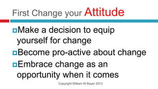 First Change your Attitude
Make  a decision to equip
 yourself for change
Become pro-active about change
Embrace change as an
 opportunity when it comes
          Copyright William W Bayer 2013
 