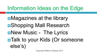 Information Ideas on the Edge
Magazines   at the library
Shopping Mall Research
New Music - The Lyrics
Talk to your Kids (Or someone
 else’s)
           Copyright William W Bayer 2013
 