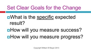 Set Clear Goals for the Change
What  is the specific expected
 result?
How will you measure success?
How will you measure progress?

          Copyright William W Bayer 2013
 