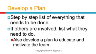 Develop a Plan
Step  by step list of everything that
 needs to be done.
If others are involved, list what they
 need to do.
 Also develop a plan to educate and
  motivate the team
             Copyright William W Bayer 2013
 