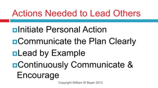 Actions Needed to Lead Others
Initiate
        Personal Action
Communicate the Plan Clearly
Lead by Example
Continuously Communicate &
 Encourage
            Copyright William W Bayer 2013
 