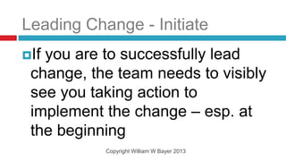 Leading Change - Initiate
Ifyou are to successfully lead
 change, the team needs to visibly
 see you taking action to
 implement the change – esp. at
 the beginning
           Copyright William W Bayer 2013
 