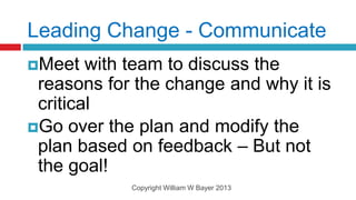 Leading Change - Communicate
Meet   with team to discuss the
 reasons for the change and why it is
 critical
Go over the plan and modify the
 plan based on feedback – But not
 the goal!
            Copyright William W Bayer 2013
 