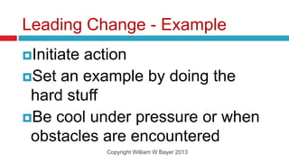 Leading Change - Example
Initiate
        action
Set an example by doing the
 hard stuff
Be cool under pressure or when
 obstacles are encountered
            Copyright William W Bayer 2013
 