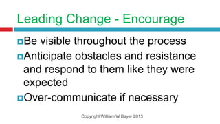 Leading Change - Encourage
Be visible throughout the process
Anticipate obstacles and resistance
 and respond to them like they were
 expected
Over-communicate if necessary

            Copyright William W Bayer 2013
 