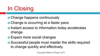 In Closing
 Change   happens continuously
 Change is occurring at a faster pace

 Instant access to information today accelerates
  change
 Expect more social changes

 Successful people must master the skills required
  to change quickly and effectively.
                  Copyright William W Bayer 2013
 