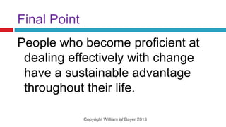 Final Point
People who become proficient at
 dealing effectively with change
 have a sustainable advantage
 throughout their life.

              Copyright William W Bayer 2013
 