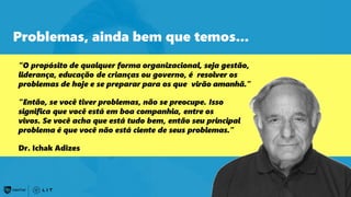 60
Problemas, ainda bem que temos...
“O propósito de qualquer forma organizacional, seja gestão,
liderança, educação de crianças ou governo, é resolver os
problemas de hoje e se preparar para os que virão amanhã.”
“Então, se você tiver problemas, não se preocupe. Isso
significa que você está em boa companhia, entre os
vivos. Se você acha que está tudo bem, então seu principal
problema é que você não está ciente de seus problemas.”
Dr. Ichak Adizes
 