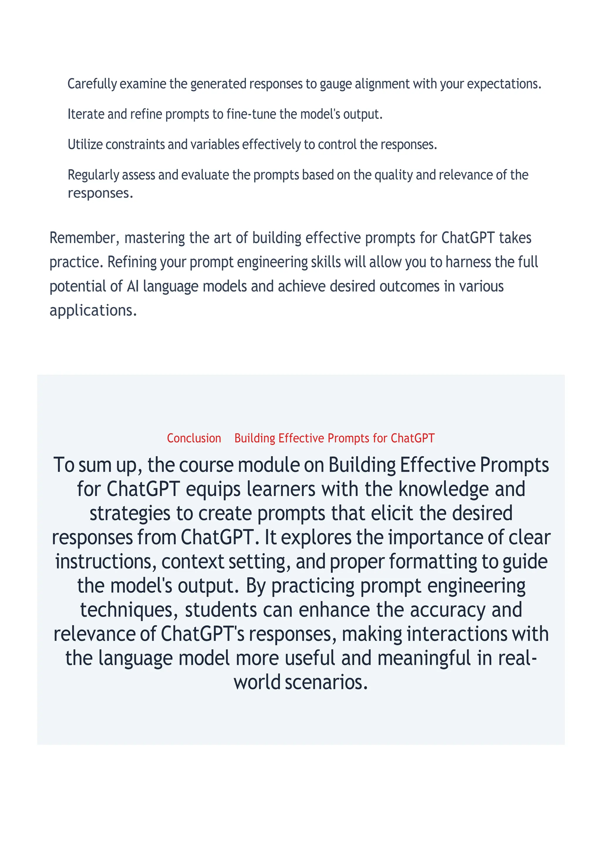 Carefully examine the generated responses to gauge alignment with your expectations.
Iterate and refine prompts to fine-tune the model's output.
Utilize constraints and variables effectively to control the responses.
Regularly assess and evaluate the prompts based on the quality and relevance of the
responses.
Remember, mastering the art of building effective prompts for ChatGPT takes
practice. Refining your prompt engineering skills will allow you to harness the full
potential of AI language models and achieve desired outcomes in various
applications.
Conclusion Building Effective Prompts for ChatGPT
To sum up, the course module on Building Effective Prompts
for ChatGPT equips learners with the knowledge and
strategies to create prompts that elicit the desired
responses from ChatGPT. It explores the importance of clear
instructions, context setting, and proper formatting to guide
the model's output. By practicing prompt engineering
techniques, students can enhance the accuracy and
relevance of ChatGPT's responses, making interactions with
the language model more useful and meaningful in real-
world scenarios.
 