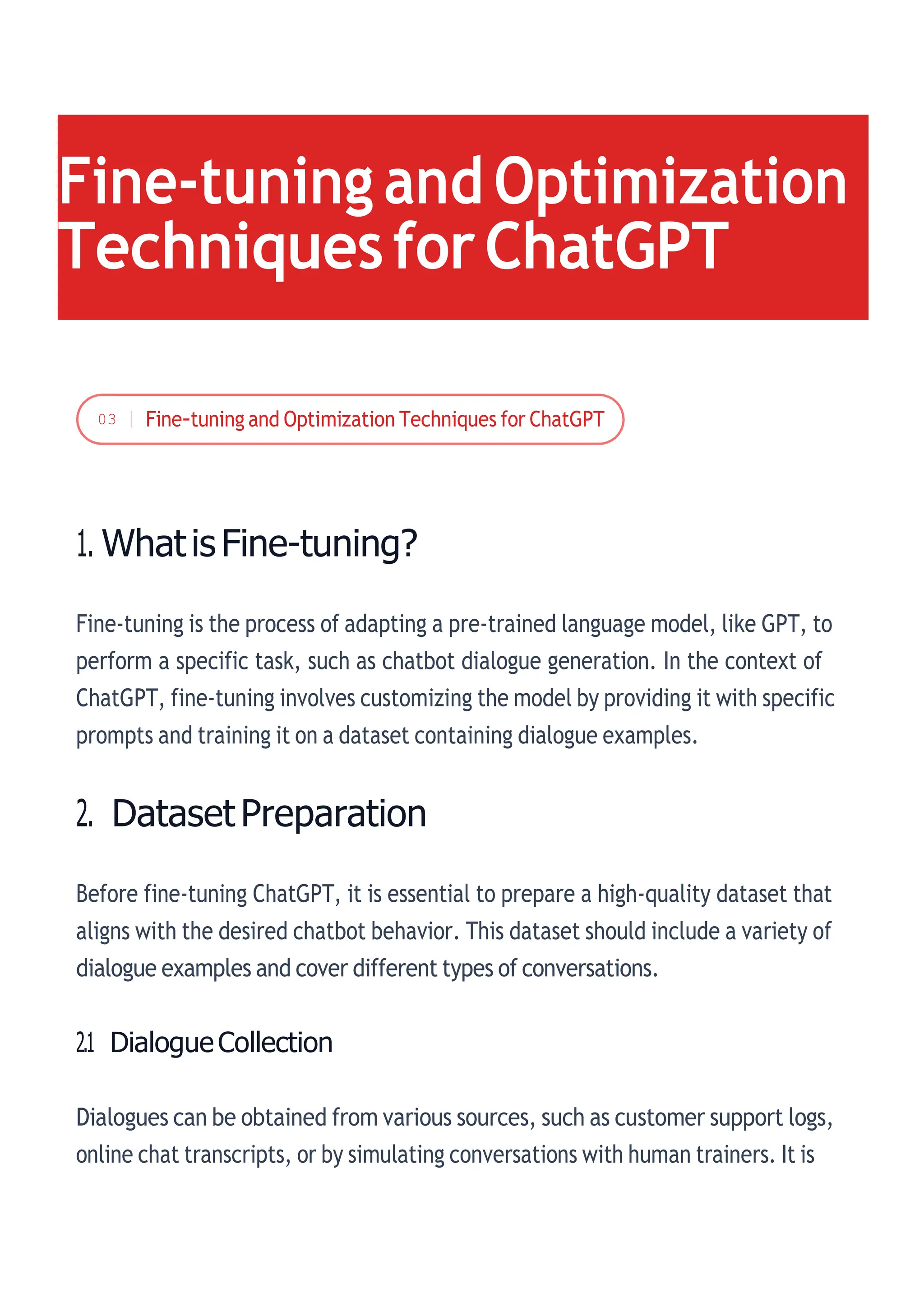 1. WhatisFine-tuning?
Fine-tuning is the process of adapting a pre-trained language model, like GPT, to
perform a specific task, such as chatbot dialogue generation. In the context of
ChatGPT, fine-tuning involves customizing the model by providing it with specific
prompts and training it on a dataset containing dialogue examples.
2. DatasetPreparation
Before fine-tuning ChatGPT, it is essential to prepare a high-quality dataset that
aligns with the desired chatbot behavior. This dataset should include a variety of
dialogue examples and cover different types of conversations.
2.1 DialogueCollection
Dialogues can be obtained from various sources, such as customer support logs,
online chat transcripts, or by simulating conversations with human trainers. It is
Fine-tuning and Optimization
TechniquesforChatGPT
03
 
