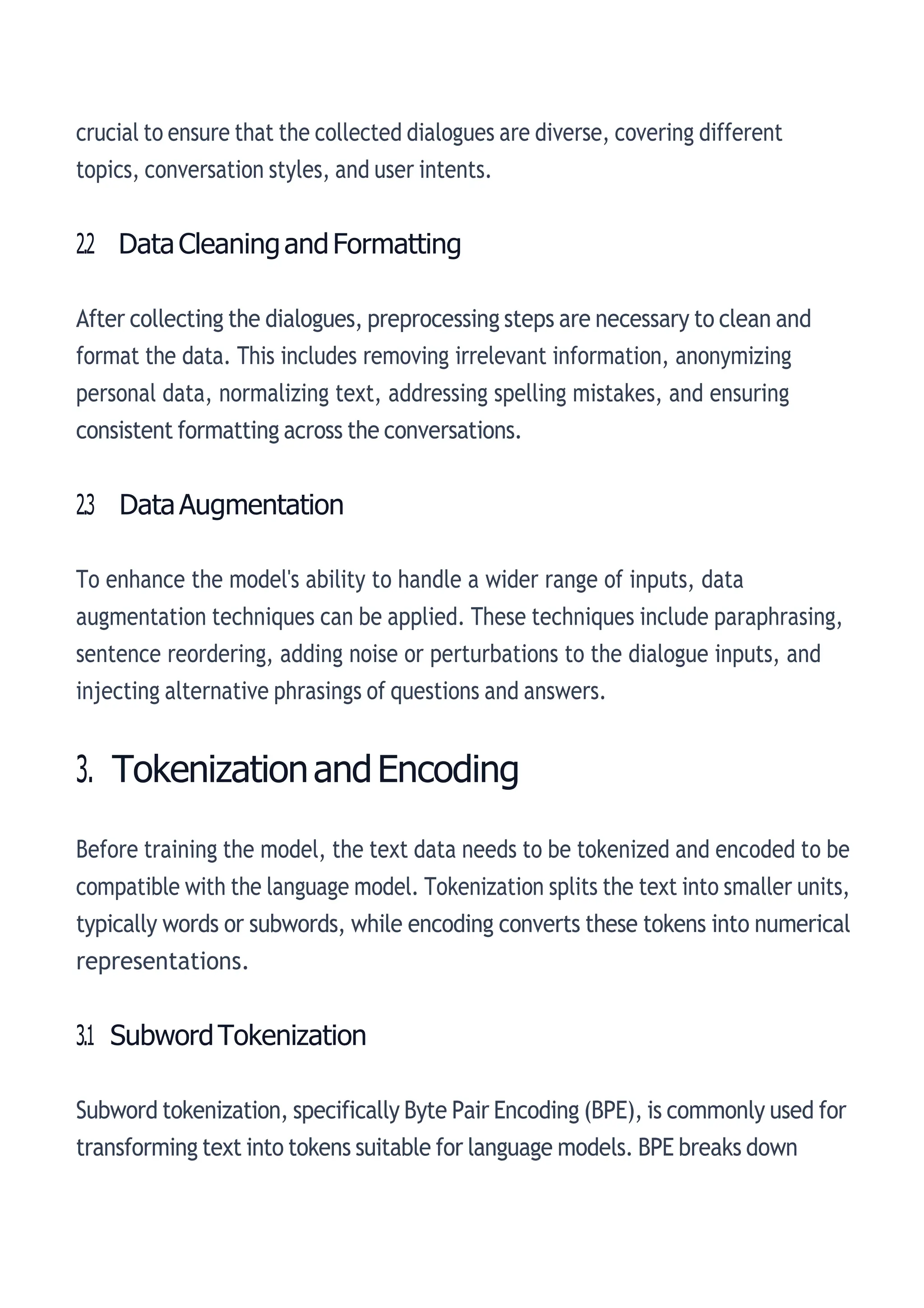 crucial to ensure that the collected dialogues are diverse, covering different
topics, conversation styles, and user intents.
2.2 DataCleaningandFormatting
After collecting the dialogues, preprocessing steps are necessary to clean and
format the data. This includes removing irrelevant information, anonymizing
personal data, normalizing text, addressing spelling mistakes, and ensuring
consistent formatting across the conversations.
2.3 DataAugmentation
To enhance the model's ability to handle a wider range of inputs, data
augmentation techniques can be applied. These techniques include paraphrasing,
sentence reordering, adding noise or perturbations to the dialogue inputs, and
injecting alternative phrasings of questions and answers.
3. TokenizationandEncoding
Before training the model, the text data needs to be tokenized and encoded to be
compatible with the language model. Tokenization splits the text into smaller units,
typically words or subwords, while encoding converts these tokens into numerical
representations.
3.1 SubwordTokenization
Subword tokenization, specifically Byte Pair Encoding (BPE), is commonly used for
transforming text into tokens suitable for language models. BPE breaks down
 