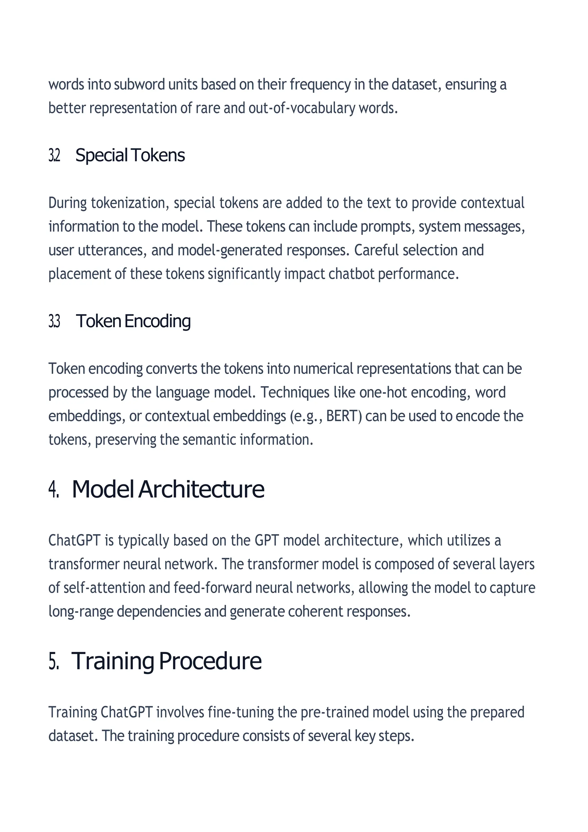 words into subword units based on their frequency in the dataset, ensuring a
better representation of rare and out-of-vocabulary words.
3.2 SpecialTokens
During tokenization, special tokens are added to the text to provide contextual
information to the model. These tokens can include prompts, system messages,
user utterances, and model-generated responses. Careful selection and
placement of these tokens significantly impact chatbot performance.
3.3 TokenEncoding
Token encoding converts the tokens into numerical representations that can be
processed by the language model. Techniques like one-hot encoding, word
embeddings, or contextual embeddings (e.g., BERT) can be used to encode the
tokens, preserving the semantic information.
4. ModelArchitecture
ChatGPT is typically based on the GPT model architecture, which utilizes a
transformer neural network. The transformer model is composed of several layers
of self-attention and feed-forward neural networks, allowing the model to capture
long-range dependencies and generate coherent responses.
5. Training Procedure
Training ChatGPT involves fine-tuning the pre-trained model using the prepared
dataset. The training procedure consists of several key steps.
 