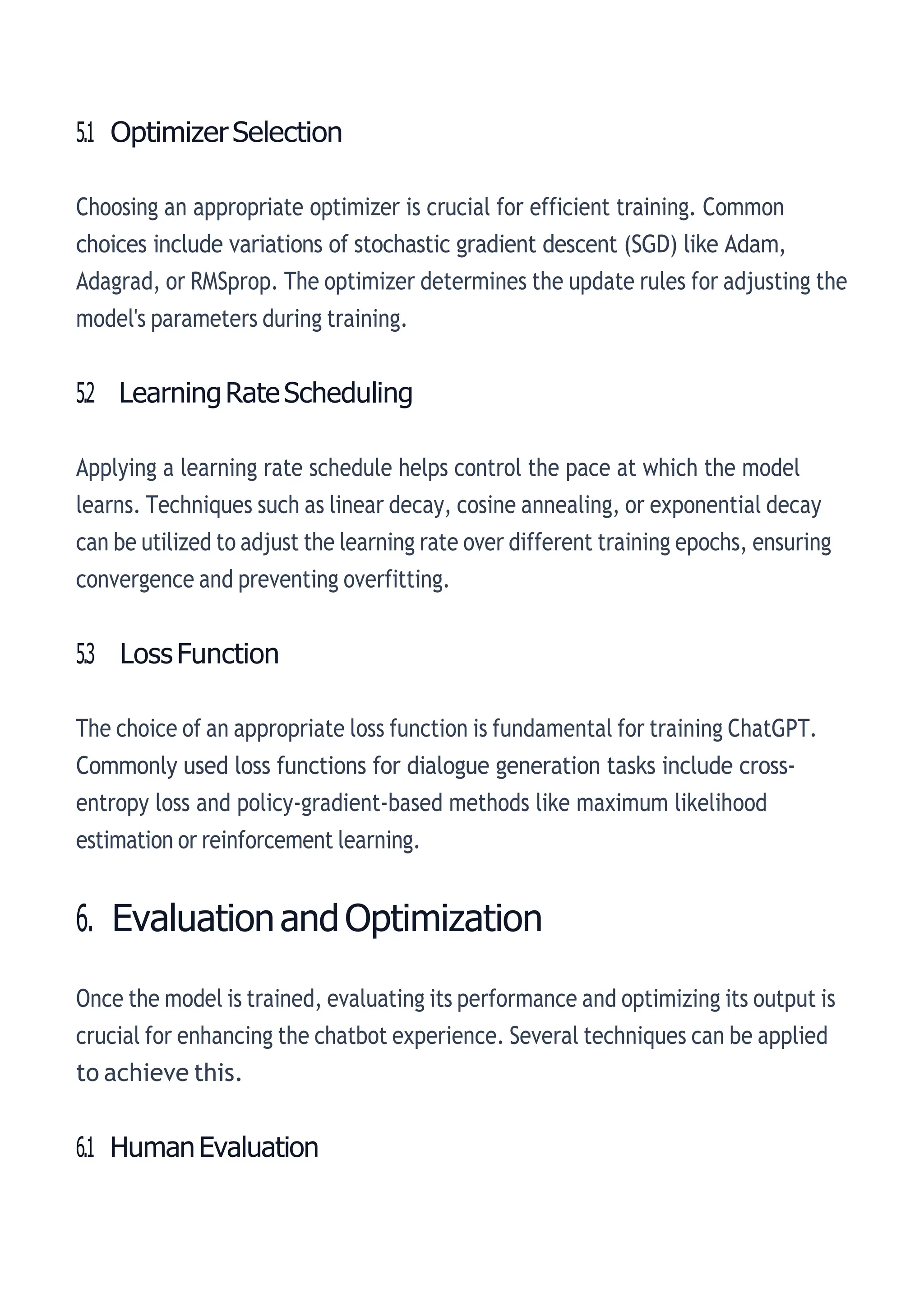 5.1 OptimizerSelection
Choosing an appropriate optimizer is crucial for efficient training. Common
choices include variations of stochastic gradient descent (SGD) like Adam,
Adagrad, or RMSprop. The optimizer determines the update rules for adjusting the
model's parameters during training.
5.2 LearningRateScheduling
Applying a learning rate schedule helps control the pace at which the model
learns. Techniques such as linear decay, cosine annealing, or exponential decay
can be utilized to adjust the learning rate over different training epochs, ensuring
convergence and preventing overfitting.
5.3 LossFunction
The choice of an appropriate loss function is fundamental for training ChatGPT.
Commonly used loss functions for dialogue generation tasks include cross-
entropy loss and policy-gradient-based methods like maximum likelihood
estimation or reinforcement learning.
6. EvaluationandOptimization
Once the model is trained, evaluating its performance and optimizing its output is
crucial for enhancing the chatbot experience. Several techniques can be applied
to achieve this.
6.1 HumanEvaluation
 