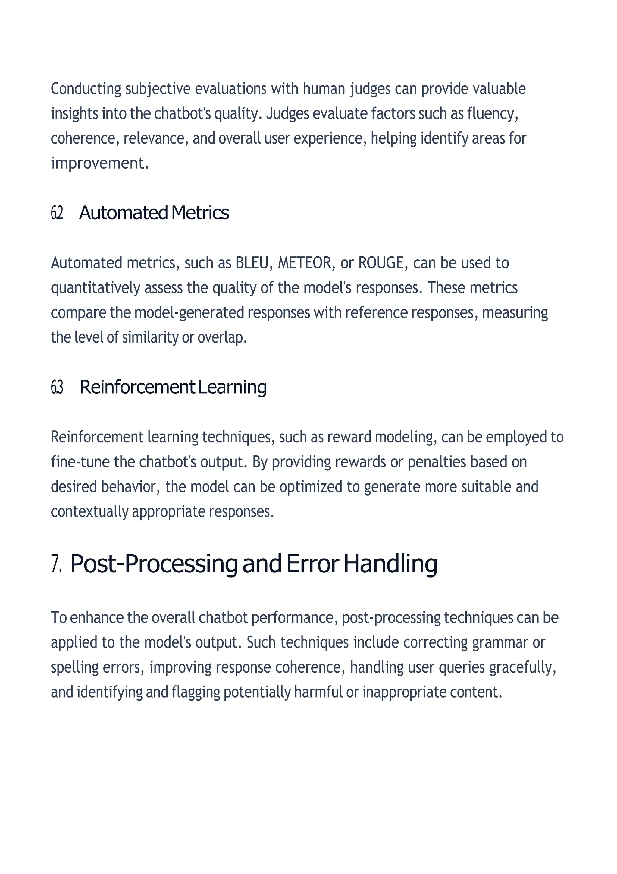 Conducting subjective evaluations with human judges can provide valuable
insights into the chatbot's quality. Judges evaluate factors such as fluency,
coherence, relevance, and overall user experience, helping identify areas for
improvement.
6.2 AutomatedMetrics
Automated metrics, such as BLEU, METEOR, or ROUGE, can be used to
quantitatively assess the quality of the model's responses. These metrics
compare the model-generated responses with reference responses, measuring
the level of similarity or overlap.
6.3 ReinforcementLearning
Reinforcement learning techniques, such as reward modeling, can be employed to
fine-tune the chatbot's output. By providing rewards or penalties based on
desired behavior, the model can be optimized to generate more suitable and
contextually appropriate responses.
7. Post-ProcessingandError Handling
To enhance the overall chatbot performance, post-processing techniques can be
applied to the model's output. Such techniques include correcting grammar or
spelling errors, improving response coherence, handling user queries gracefully,
and identifying and flagging potentially harmful or inappropriate content.
 