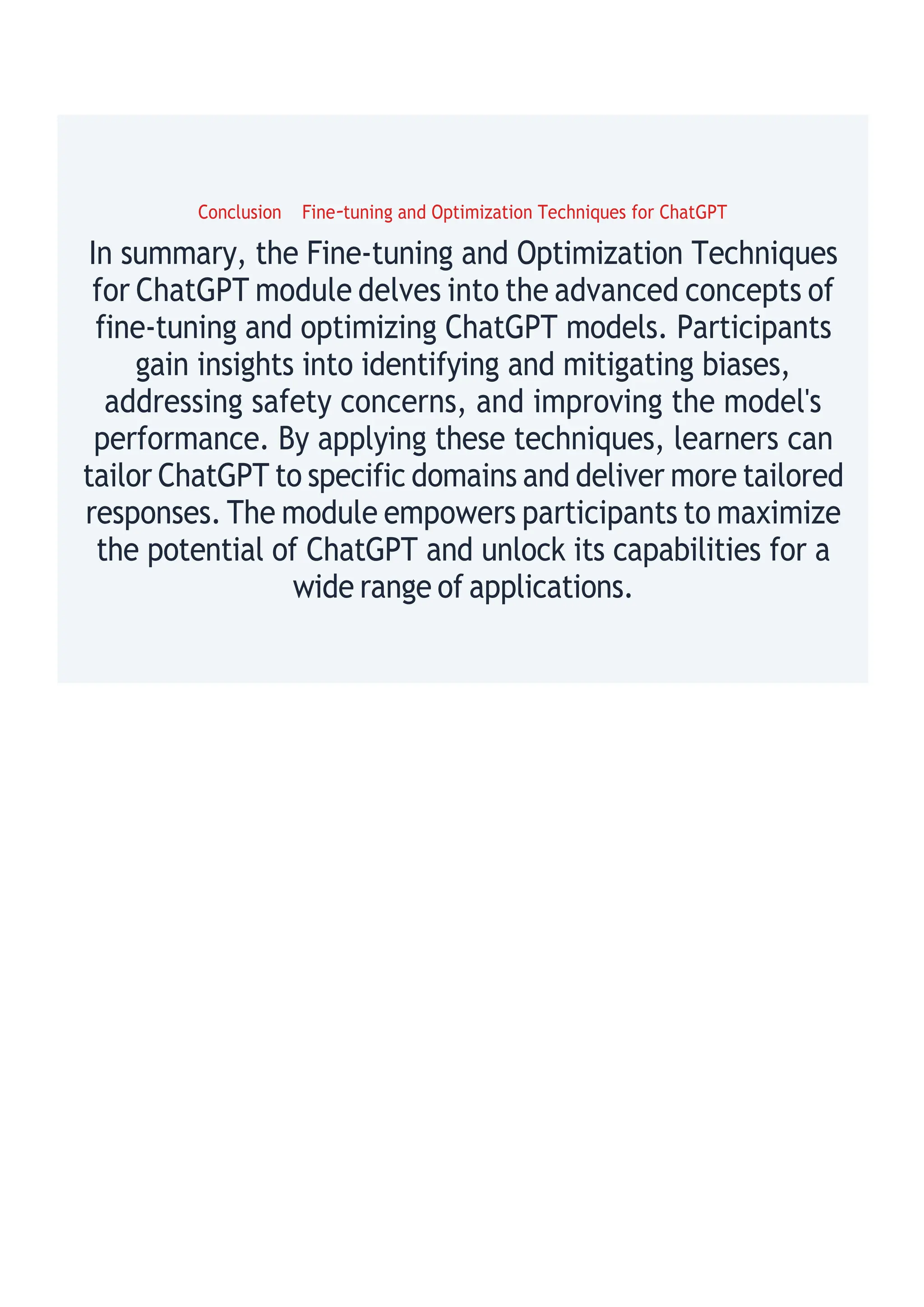 Conclusion Fine-tuning and Optimization Techniques for ChatGPT
In summary, the Fine-tuning and Optimization Techniques
for ChatGPT module delves into the advanced concepts of
fine-tuning and optimizing ChatGPT models. Participants
gain insights into identifying and mitigating biases,
addressing safety concerns, and improving the model's
performance. By applying these techniques, learners can
tailor ChatGPT to specific domains and deliver more tailored
responses. The module empowers participants to maximize
the potential of ChatGPT and unlock its capabilities for a
wide range of applications.
 