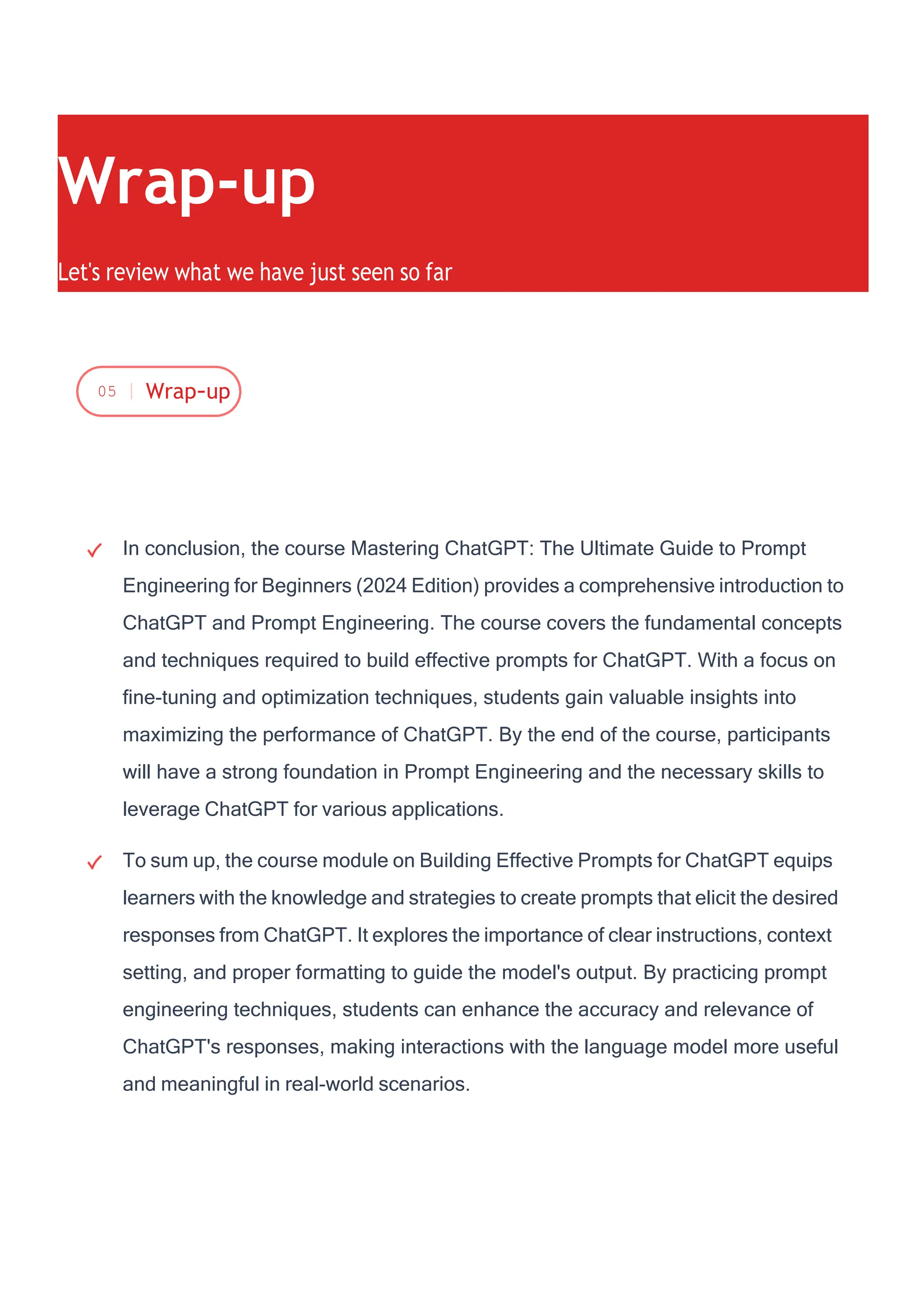 In conclusion, the course Mastering ChatGPT: The Ultimate Guide to Prompt
Engineering for Beginners (2024 Edition) provides a comprehensive introduction to
ChatGPT and Prompt Engineering. The course covers the fundamental concepts
and techniques required to build effective prompts for ChatGPT. With a focus on
fine-tuning and optimization techniques, students gain valuable insights into
maximizing the performance of ChatGPT. By the end of the course, participants
will have a strong foundation in Prompt Engineering and the necessary skills to
leverage ChatGPT for various applications.
To sum up, the course module on Building Effective Prompts for ChatGPT equips
learners with the knowledge and strategies to create prompts that elicit the desired
responses from ChatGPT. It explores the importance of clear instructions, context
setting, and proper formatting to guide the model's output. By practicing prompt
engineering techniques, students can enhance the accuracy and relevance of
ChatGPT's responses, making interactions with the language model more useful
and meaningful in real-world scenarios.
Wrap-up
Let's review what we have just seen so far
05 Wrap-up
 
