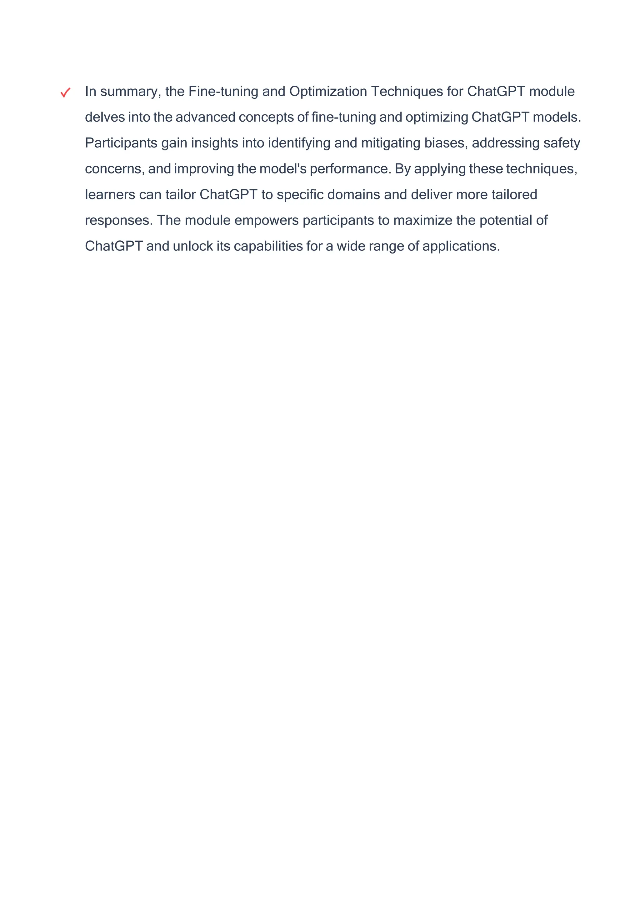 In summary, the Fine-tuning and Optimization Techniques for ChatGPT module
delves into the advanced concepts of fine-tuning and optimizing ChatGPT models.
Participants gain insights into identifying and mitigating biases, addressing safety
concerns, and improving the model's performance. By applying these techniques,
learners can tailor ChatGPT to specific domains and deliver more tailored
responses. The module empowers participants to maximize the potential of
ChatGPT and unlock its capabilities for a wide range of applications.
 