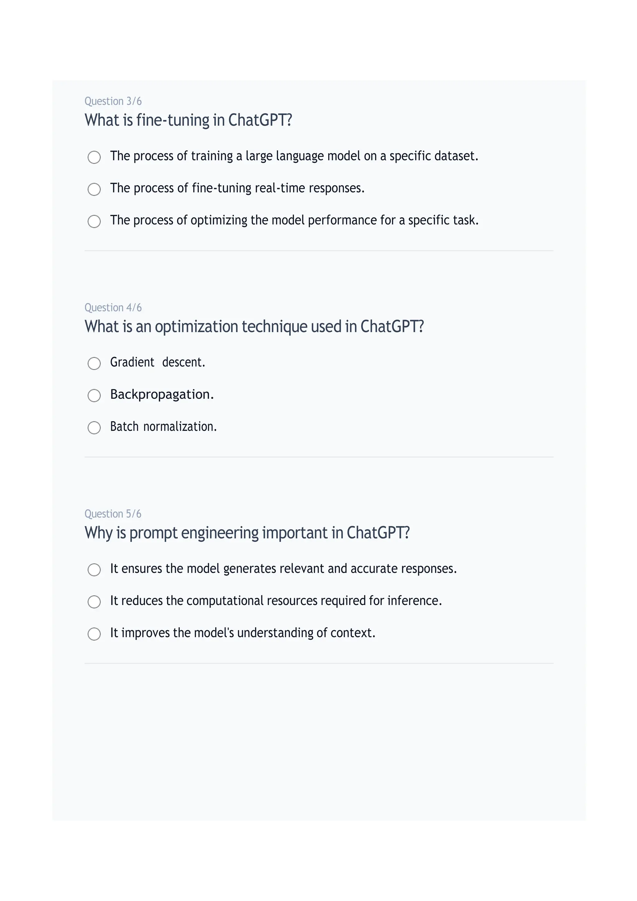 Question 3/6
What is fine-tuning in ChatGPT?
The process of training a large language model on a specific dataset.
The process of fine-tuning real-time responses.
The process of optimizing the model performance for a specific task.
Question 4/6
What is an optimization technique used in ChatGPT?
Gradient descent.
Backpropagation.
Batch normalization.
Question 5/6
Why is prompt engineering important in ChatGPT?
It ensures the model generates relevant and accurate responses.
It reduces the computational resources required for inference.
It improves the model's understanding of context.
 