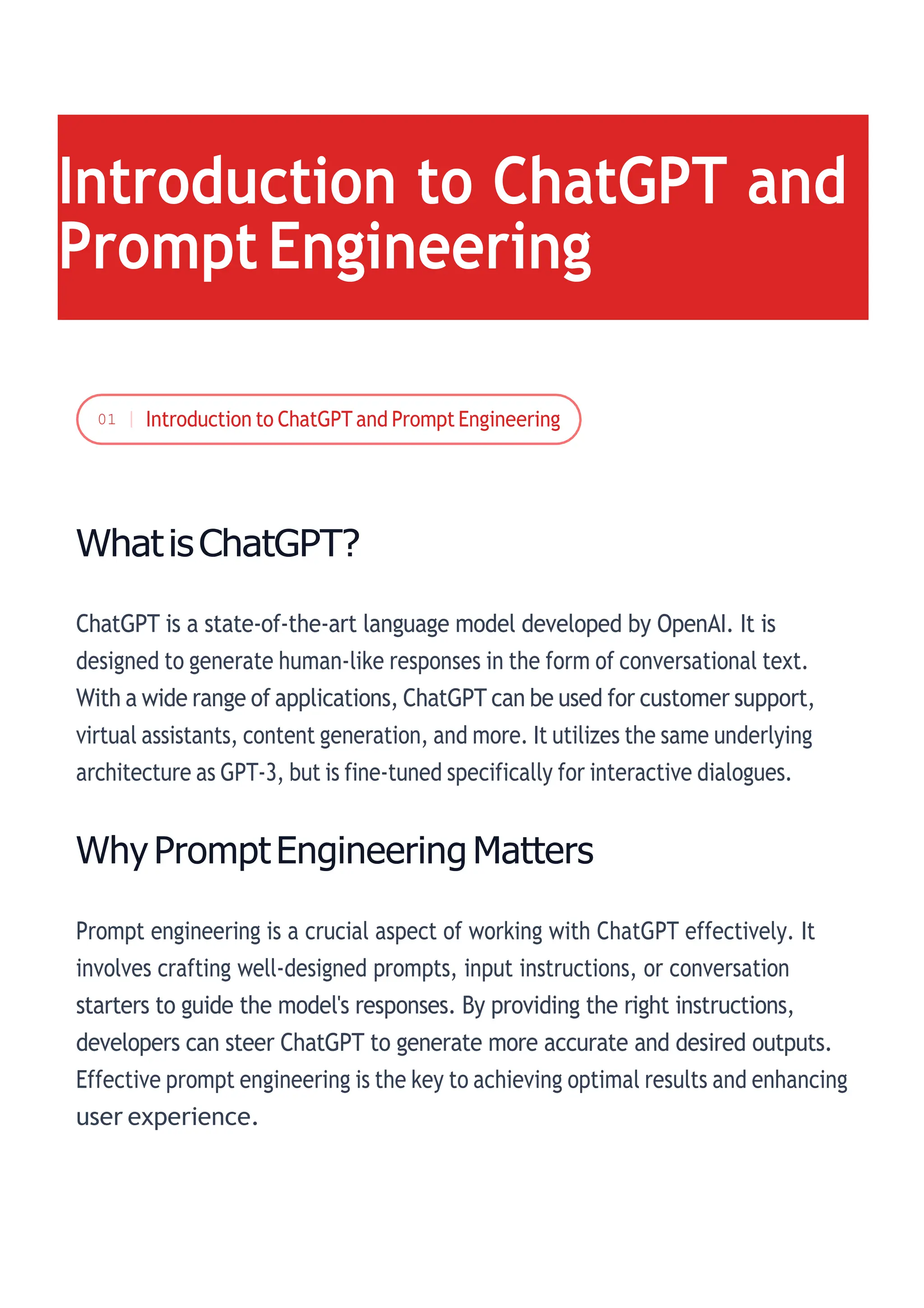 WhatisChatGPT?
ChatGPT is a state-of-the-art language model developed by OpenAI. It is
designed to generate human-like responses in the form of conversational text.
With a wide range of applications, ChatGPT can be used for customer support,
virtual assistants, content generation, and more. It utilizes the same underlying
architecture as GPT-3, but is fine-tuned specifically for interactive dialogues.
Why PromptEngineering Matters
Prompt engineering is a crucial aspect of working with ChatGPT effectively. It
involves crafting well-designed prompts, input instructions, or conversation
starters to guide the model's responses. By providing the right instructions,
developers can steer ChatGPT to generate more accurate and desired outputs.
Effective prompt engineering is the key to achieving optimal results and enhancing
user experience.
Introduction to ChatGPT and
PromptEngineering
01
 