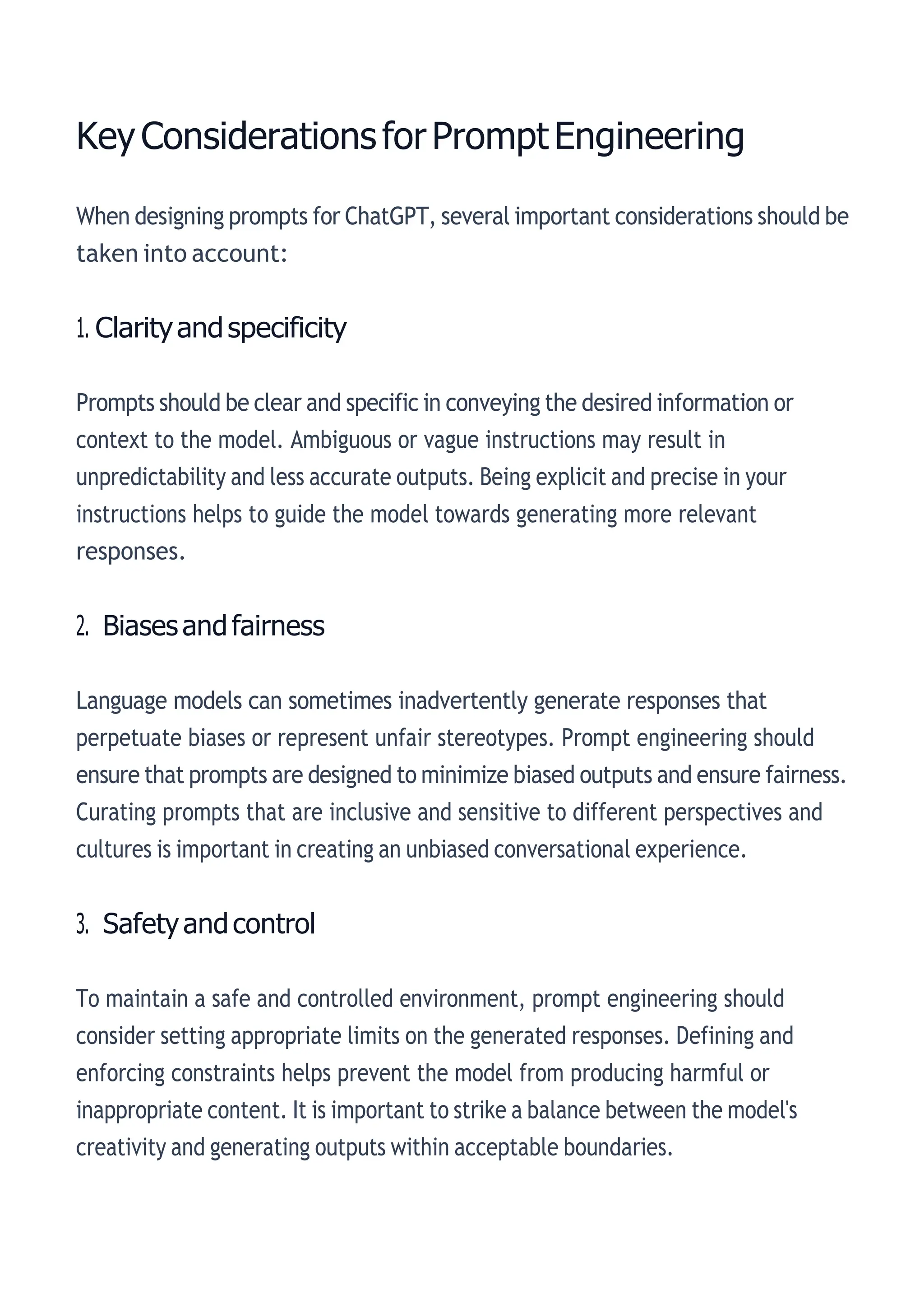 KeyConsiderationsforPromptEngineering
When designing prompts for ChatGPT, several important considerations should be
taken into account:
1. Clarityandspecificity
Prompts should be clear and specific in conveying the desired information or
context to the model. Ambiguous or vague instructions may result in
unpredictability and less accurate outputs. Being explicit and precise in your
instructions helps to guide the model towards generating more relevant
responses.
2. Biasesandfairness
Language models can sometimes inadvertently generate responses that
perpetuate biases or represent unfair stereotypes. Prompt engineering should
ensure that prompts are designed to minimize biased outputs and ensure fairness.
Curating prompts that are inclusive and sensitive to different perspectives and
cultures is important in creating an unbiased conversational experience.
3. Safetyandcontrol
To maintain a safe and controlled environment, prompt engineering should
consider setting appropriate limits on the generated responses. Defining and
enforcing constraints helps prevent the model from producing harmful or
inappropriate content. It is important to strike a balance between the model's
creativity and generating outputs within acceptable boundaries.
 