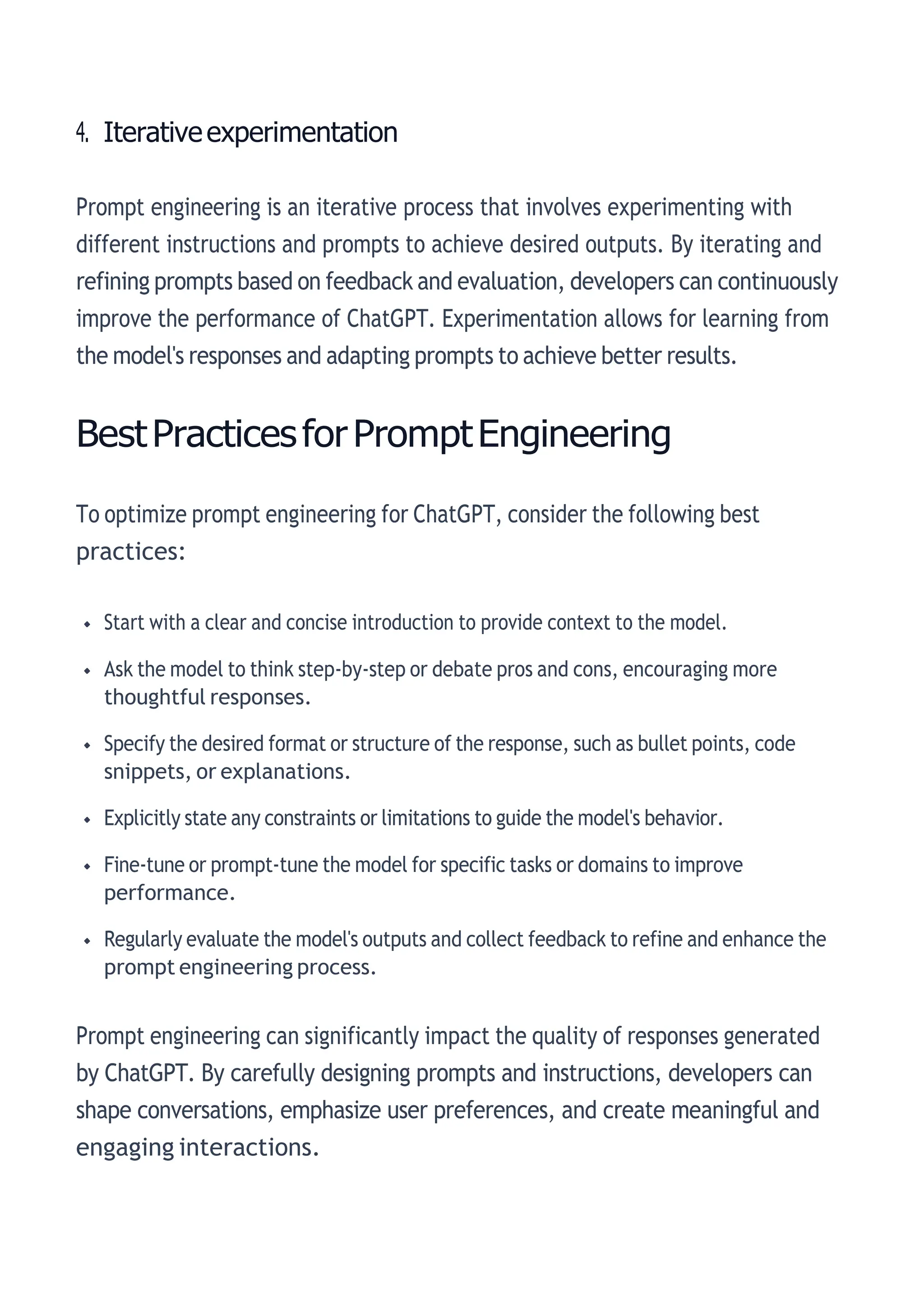 4. Iterativeexperimentation
Prompt engineering is an iterative process that involves experimenting with
different instructions and prompts to achieve desired outputs. By iterating and
refining prompts based on feedback and evaluation, developers can continuously
improve the performance of ChatGPT. Experimentation allows for learning from
the model's responses and adapting prompts to achieve better results.
BestPracticesforPromptEngineering
To optimize prompt engineering for ChatGPT, consider the following best
practices:
Start with a clear and concise introduction to provide context to the model.
Ask the model to think step-by-step or debate pros and cons, encouraging more
thoughtful responses.
Specify the desired format or structure of the response, such as bullet points, code
snippets, or explanations.
Explicitly state any constraints or limitations to guide the model's behavior.
Fine-tune or prompt-tune the model for specific tasks or domains to improve
performance.
Regularly evaluate the model's outputs and collect feedback to refine and enhance the
prompt engineering process.
Prompt engineering can significantly impact the quality of responses generated
by ChatGPT. By carefully designing prompts and instructions, developers can
shape conversations, emphasize user preferences, and create meaningful and
engaging interactions.
 