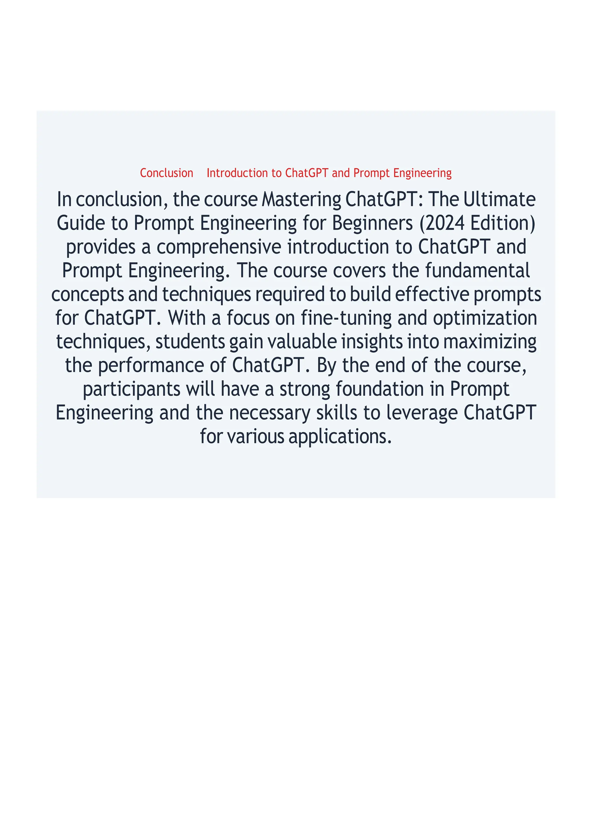 Conclusion Introduction to ChatGPT and Prompt Engineering
In conclusion, the course Mastering ChatGPT: The Ultimate
Guide to Prompt Engineering for Beginners (2024 Edition)
provides a comprehensive introduction to ChatGPT and
Prompt Engineering. The course covers the fundamental
concepts and techniques required to build effective prompts
for ChatGPT. With a focus on fine-tuning and optimization
techniques, students gain valuable insights into maximizing
the performance of ChatGPT. By the end of the course,
participants will have a strong foundation in Prompt
Engineering and the necessary skills to leverage ChatGPT
for various applications.
 
