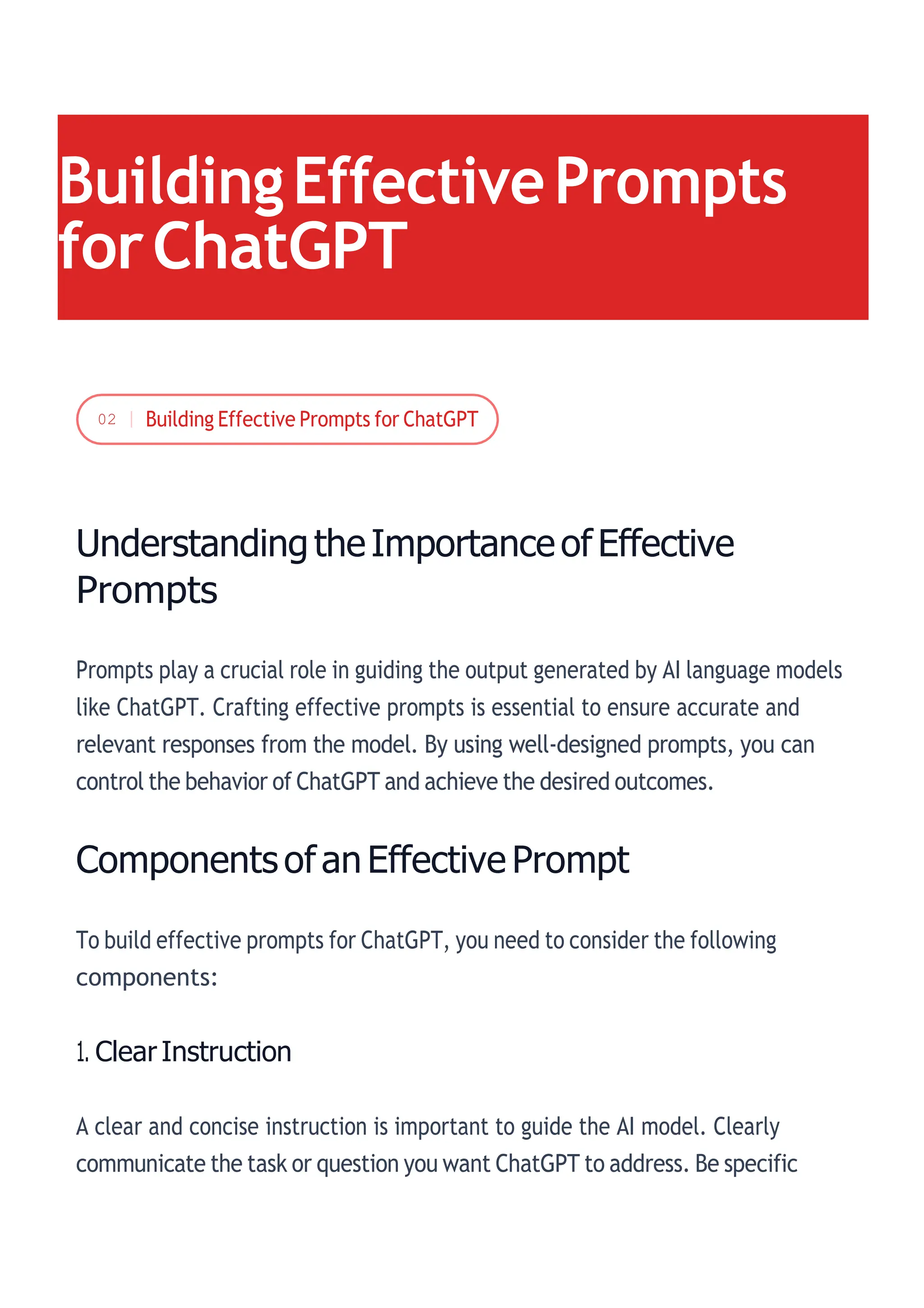 UnderstandingtheImportanceof Effective
Prompts
Prompts play a crucial role in guiding the output generated by AI language models
like ChatGPT. Crafting effective prompts is essential to ensure accurate and
relevant responses from the model. By using well-designed prompts, you can
control the behavior of ChatGPT and achieve the desired outcomes.
Components of an Effective Prompt
To build effective prompts for ChatGPT, you need to consider the following
components:
1. Clear Instruction
A clear and concise instruction is important to guide the AI model. Clearly
communicate the task or question you want ChatGPT to address. Be specific
BuildingEffectivePrompts
forChatGPT
02
 