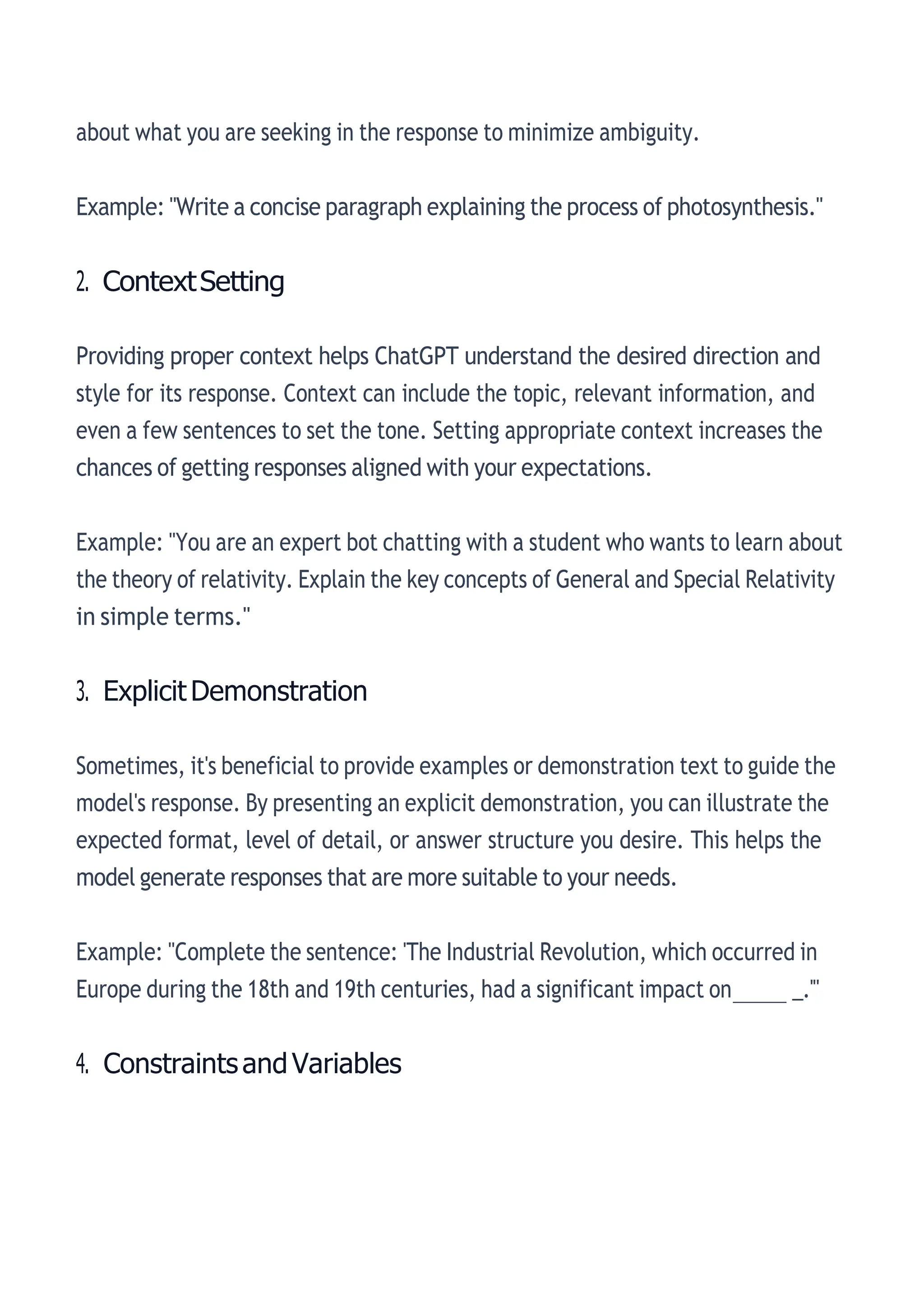 about what you are seeking in the response to minimize ambiguity.
Example: "Write a concise paragraph explaining the process of photosynthesis."
2. ContextSetting
Providing proper context helps ChatGPT understand the desired direction and
style for its response. Context can include the topic, relevant information, and
even a few sentences to set the tone. Setting appropriate context increases the
chances of getting responses aligned with your expectations.
Example: "You are an expert bot chatting with a student who wants to learn about
the theory of relativity. Explain the key concepts of General and Special Relativity
in simple terms."
3. ExplicitDemonstration
Sometimes, it's beneficial to provide examples or demonstration text to guide the
model's response. By presenting an explicit demonstration, you can illustrate the
expected format, level of detail, or answer structure you desire. This helps the
model generate responses that are more suitable to your needs.
Example: "Complete the sentence: 'The Industrial Revolution, which occurred in
Europe during the 18th and 19th centuries, had a significant impact on_____ _.'"
4. ConstraintsandVariables
 
