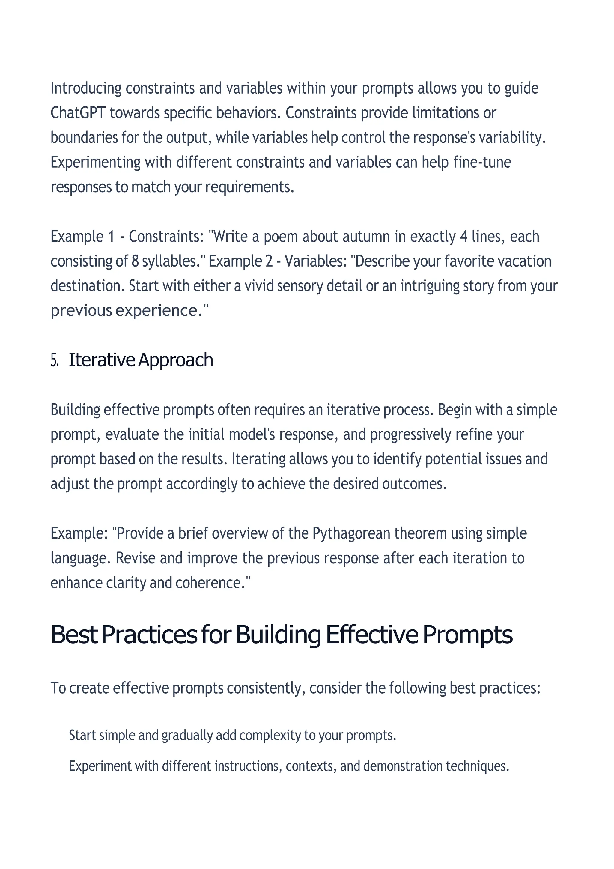 Introducing constraints and variables within your prompts allows you to guide
ChatGPT towards specific behaviors. Constraints provide limitations or
boundaries for the output, while variables help control the response's variability.
Experimenting with different constraints and variables can help fine-tune
responses to match your requirements.
Example 1 - Constraints: "Write a poem about autumn in exactly 4 lines, each
consisting of 8 syllables." Example 2 - Variables: "Describe your favorite vacation
destination. Start with either a vivid sensory detail or an intriguing story from your
previous experience."
5. IterativeApproach
Building effective prompts often requires an iterative process. Begin with a simple
prompt, evaluate the initial model's response, and progressively refine your
prompt based on the results. Iterating allows you to identify potential issues and
adjust the prompt accordingly to achieve the desired outcomes.
Example: "Provide a brief overview of the Pythagorean theorem using simple
language. Revise and improve the previous response after each iteration to
enhance clarity and coherence."
BestPracticesforBuildingEffectivePrompts
To create effective prompts consistently, consider the following best practices:
Start simple and gradually add complexity to your prompts.
Experiment with different instructions, contexts, and demonstration techniques.
 